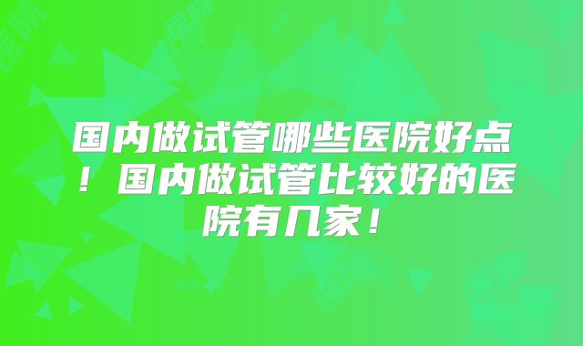 国内做试管哪些医院好点!国内做试管比较好的医院有几家!
