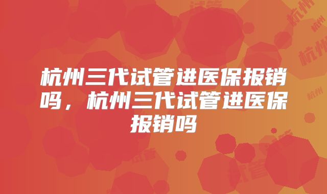 杭州三代试管进医保报销吗，杭州三代试管进医保报销吗