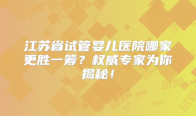 江苏省试管婴儿医院哪家更胜一筹？权威专家为你揭秘！