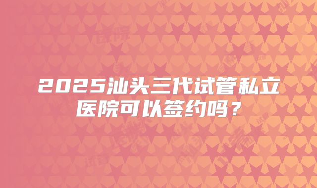 2025汕头三代试管私立医院可以签约吗?