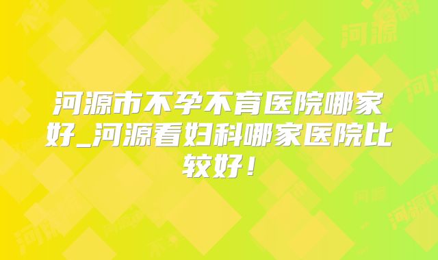 河源市不孕不育医院哪家好_河源看妇科哪家医院比较好!