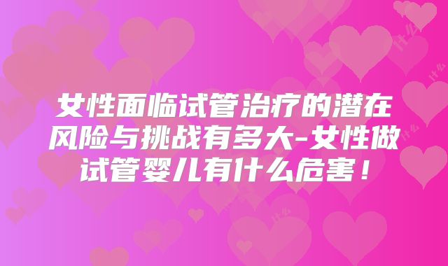 女性面临试管治疗的潜在风险与挑战有多大-女性做试管婴儿有什么危害！