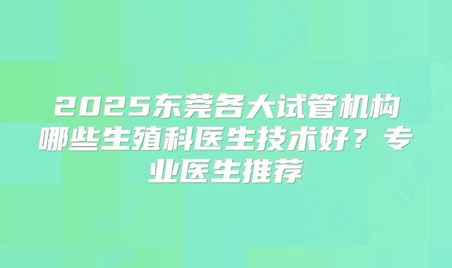 2025东莞各大试管机构哪些生殖科医生技术好?专业医生推荐