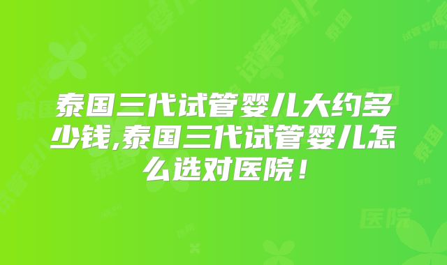 泰国三代试管婴儿大约多少钱,泰国三代试管婴儿怎么选对医院！
