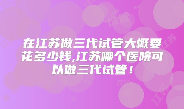 在江苏做三代试管大概要花多少钱,江苏哪个医院可以做三代试管！