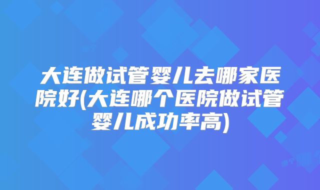 大连做试管婴儿去哪家医院好(大连哪个医院做试管婴儿成功率高)