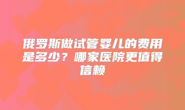 俄罗斯做试管婴儿的费用是多少？哪家医院更值得信赖