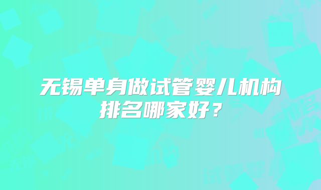 无锡单身做试管婴儿机构排名哪家好?