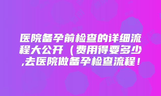 医院备孕前检查的详细流程大公开(费用得要多少,去医院做备孕检查流程!