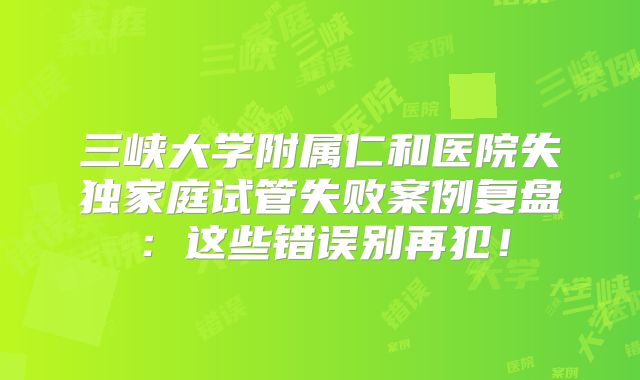 三峡大学附属仁和医院失独家庭试管失败案例复盘：这些错误别再犯！