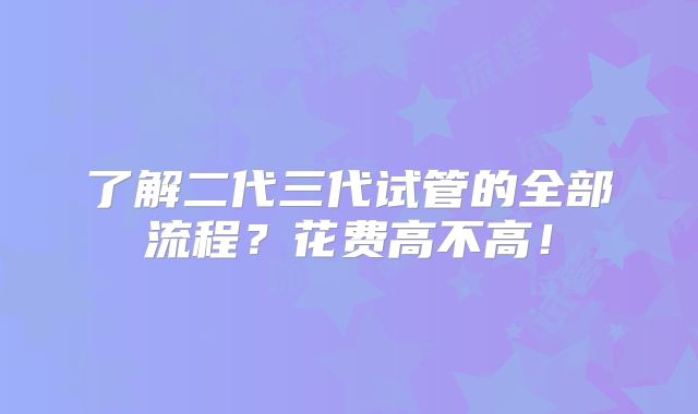 了解二代三代试管的全部流程?花费高不高!