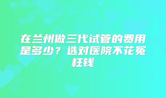 在兰州做三代试管的费用是多少？选对医院不花冤枉钱