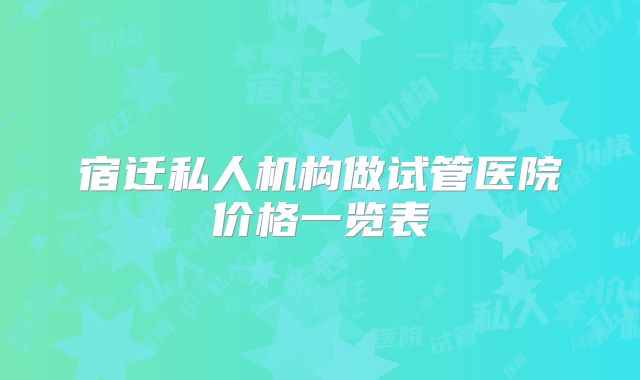 宿迁私人机构做试管医院价格一览表