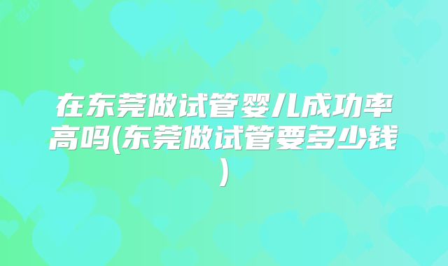 在东莞做试管婴儿成功率高吗(东莞做试管要多少钱)