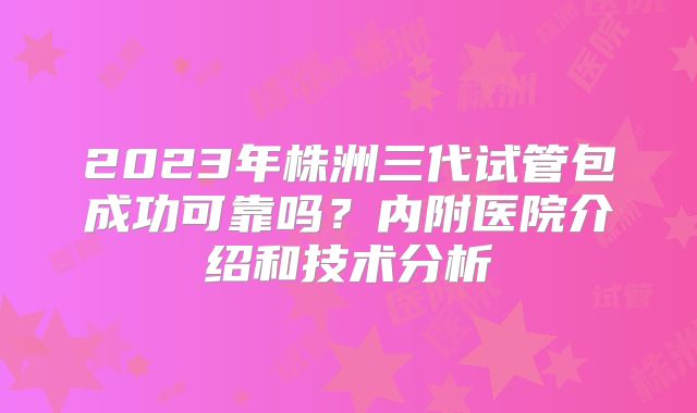 2023年株洲三代试管包成功可靠吗？内附医院介绍和技术分析