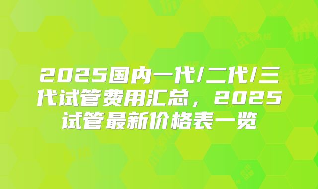 2025国内一代/二代/三代试管费用汇总，2025试管最新价格表一览