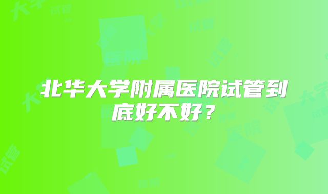 北华大学附属医院试管到底好不好?