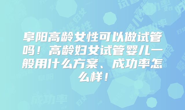 阜阳高龄女性可以做试管吗！高龄妇女试管婴儿一般用什么方案、成功率怎么样！