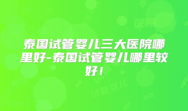 泰国试管婴儿三大医院哪里好-泰国试管婴儿哪里较好！