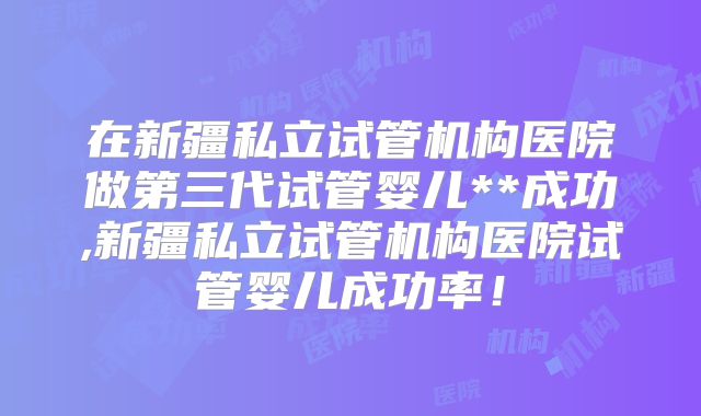 在新疆私立试管机构医院做第三代试管婴儿**成功,新疆私立试管机构医院试管婴儿成功率！