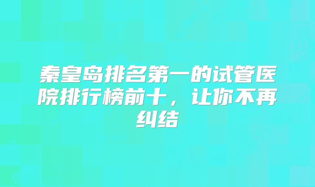秦皇岛排名第一的试管医院排行榜前十,让你不再纠结