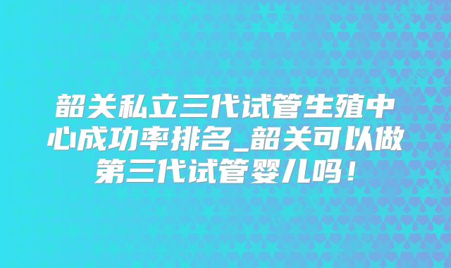韶关私立三代试管生殖中心成功率排名_韶关可以做第三代试管婴儿吗！
