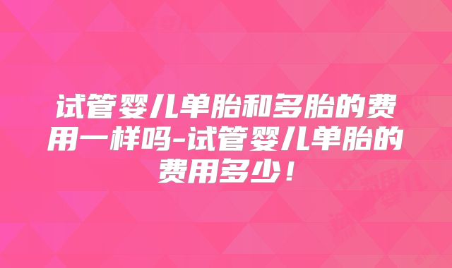 试管婴儿单胎和多胎的费用一样吗-试管婴儿单胎的费用多少！