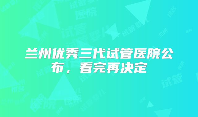 兰州优秀三代试管医院公布,看完再决定