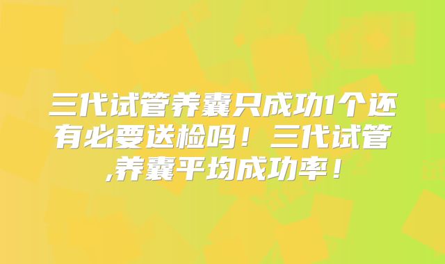 三代试管养囊只成功1个还有必要送检吗！三代试管,养囊平均成功率！