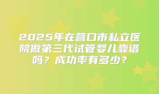 2025年在营口市私立医院做第三代试管婴儿靠谱吗？成功率有多少？