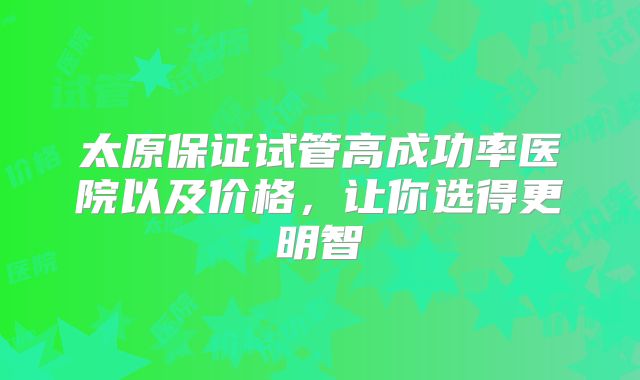 太原保证试管高成功率医院以及价格,让你选得更明智