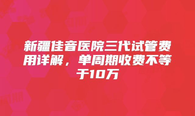 新疆佳音医院三代试管费用详解，单周期收费不等于10万