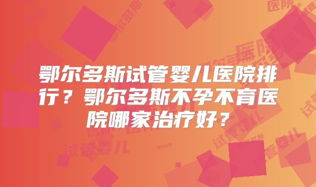 鄂尔多斯试管婴儿医院排行？鄂尔多斯不孕不育医院哪家治疗好？