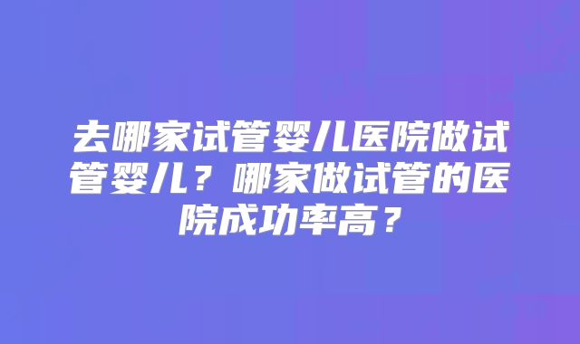 去哪家试管婴儿医院做试管婴儿?哪家做试管的医院成功率高?