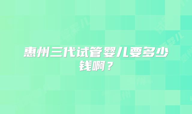 惠州三代试管婴儿要多少钱啊？