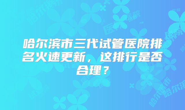 哈尔滨市三代试管医院排名火速更新，这排行是否合理？