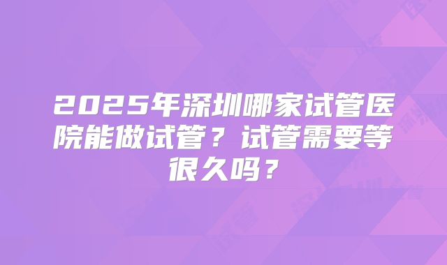 2025年深圳哪家试管医院能做试管?试管需要等很久吗?