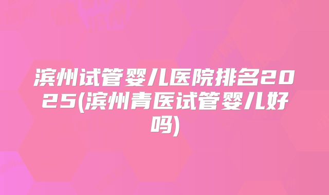 滨州试管婴儿医院排名2025(滨州青医试管婴儿好吗)