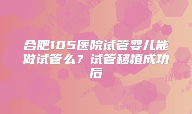 合肥105医院试管婴儿能做试管么？试管移植成功后
