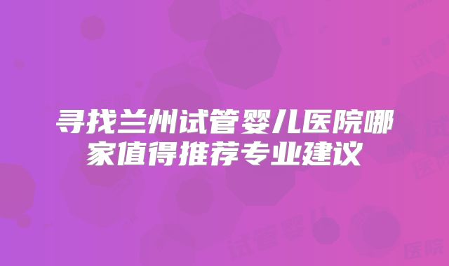 寻找兰州试管婴儿医院哪家值得推荐专业建议