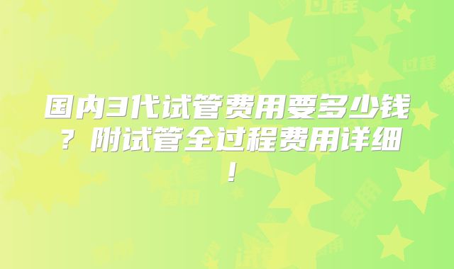 国内3代试管费用要多少钱?附试管全过程费用详细!