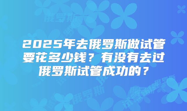 2025年去俄罗斯做试管要花多少钱？有没有去过俄罗斯试管成功的？