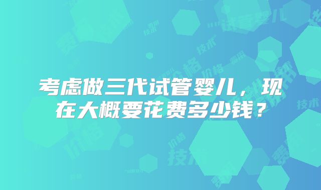 考虑做三代试管婴儿,现在大概要花费多少钱?