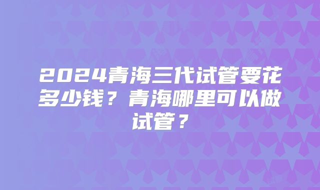 2024青海三代试管要花多少钱？青海哪里可以做试管？