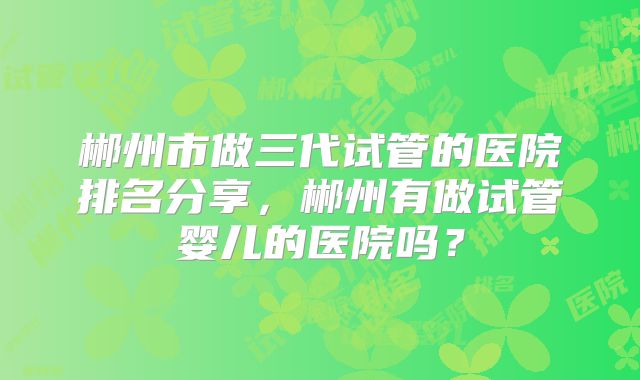 郴州市做三代试管的医院排名分享，郴州有做试管婴儿的医院吗？