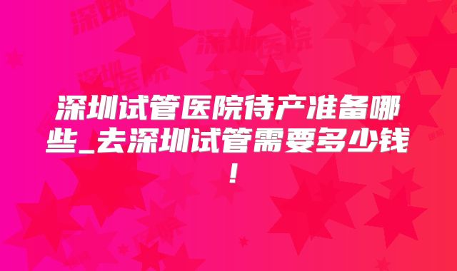深圳试管医院待产准备哪些_去深圳试管需要多少钱!