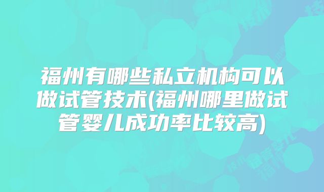 福州有哪些私立机构可以做试管技术(福州哪里做试管婴儿成功率比较高)