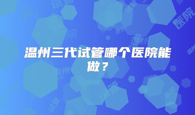 温州三代试管哪个医院能做？