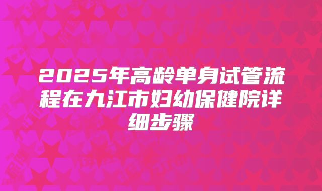 2025年高龄单身试管流程在九江市妇幼保健院详细步骤