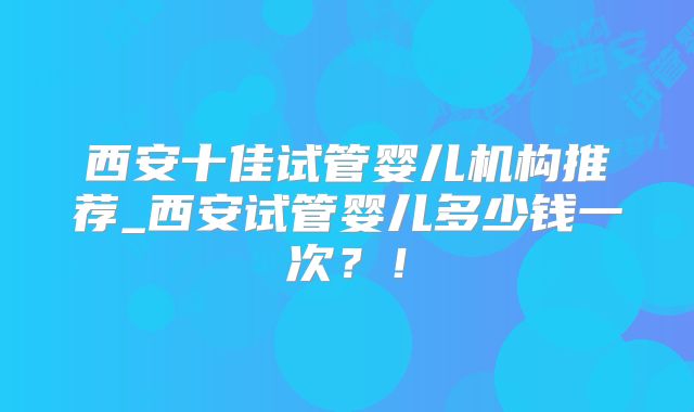 西安十佳试管婴儿机构推荐_西安试管婴儿多少钱一次?!